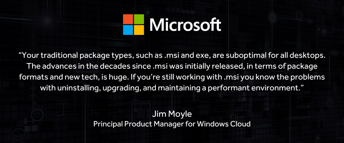 Jim Moyle Quote on MSIs and EXEs “Your traditional package types, such as .msi and exe, are suboptimal for all desktops. The advances in the decades since .msi was initially released, in terms of package formats and new tech, is huge. If you’re still working with .msi you know the problems with uninstalling, upgrading, and maintaining a performant environment.”