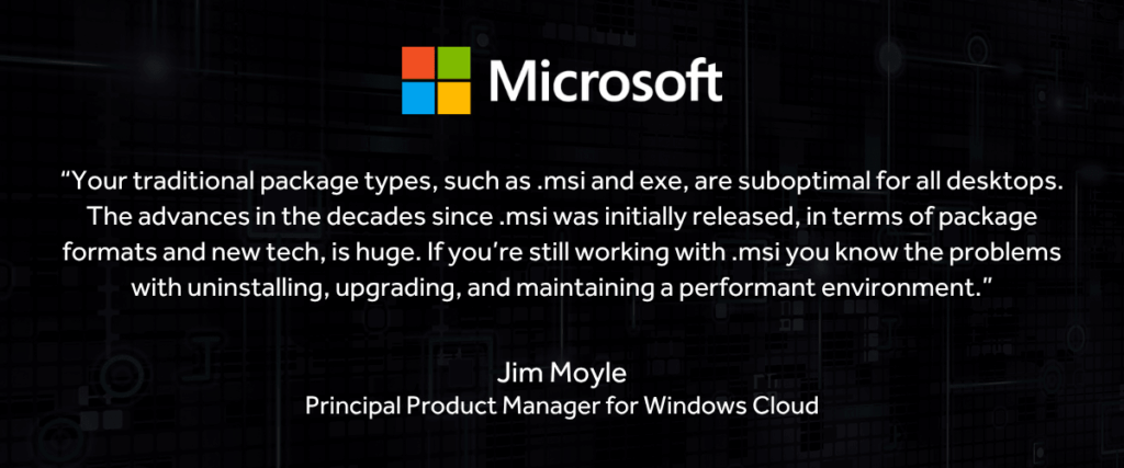 “Your traditional package types, such as .msi and exe, are suboptimal for all desktops. The advances in the decades since .msi was initially released, in terms of package formats and new tech, is huge. If you’re still working with .msi you know the problems with uninstalling, upgrading, and maintaining a performant environment.”